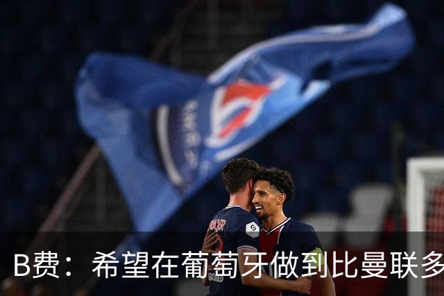 B费：希望在葡萄牙做到比曼联多一倍的事 最重要的全队团结一致